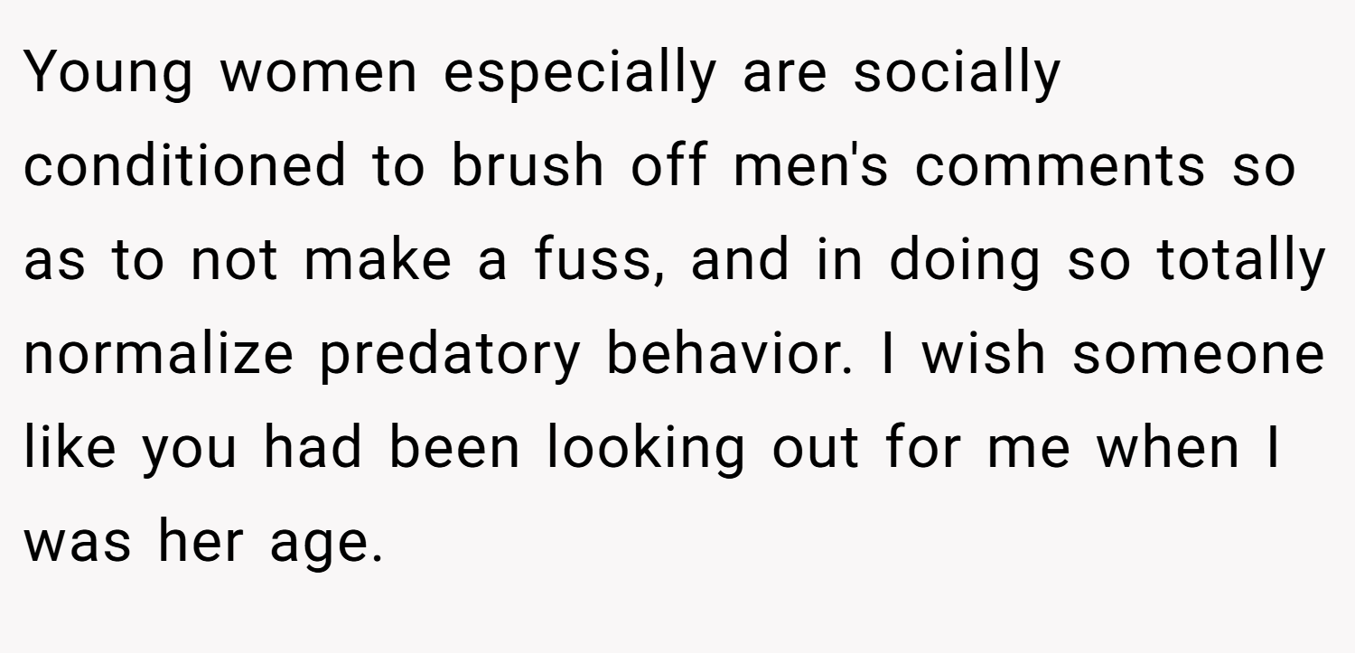 Young women especially are socially conditioned to brush off men's comments so as to not make a fuss, and in doing so totally normalize predatory behavior. I wish someone like you had been looking out for me when I was her age.