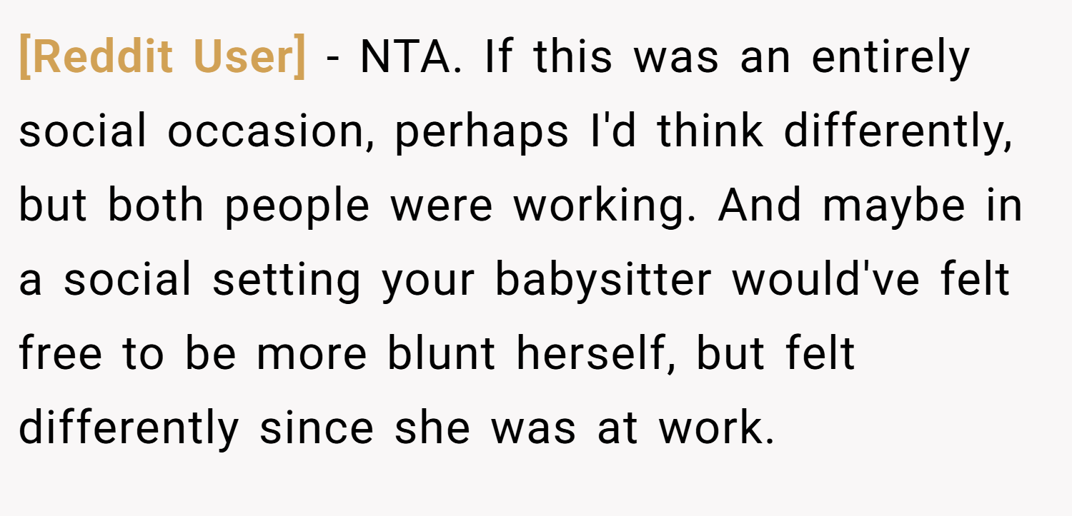 [Reddit User] − NTA. If this was an entirely social occasion, perhaps I'd think differently, but both people were working. And maybe in a social setting your babysitter would've felt free to be more blunt herself, but felt differently since she was at work.