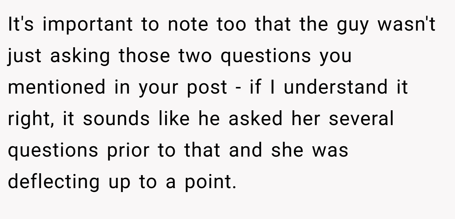 It's important to note too that the guy wasn't just asking those two questions you mentioned in your post - if I understand it right, it sounds like he asked her several questions prior to that and she was deflecting up to a point.