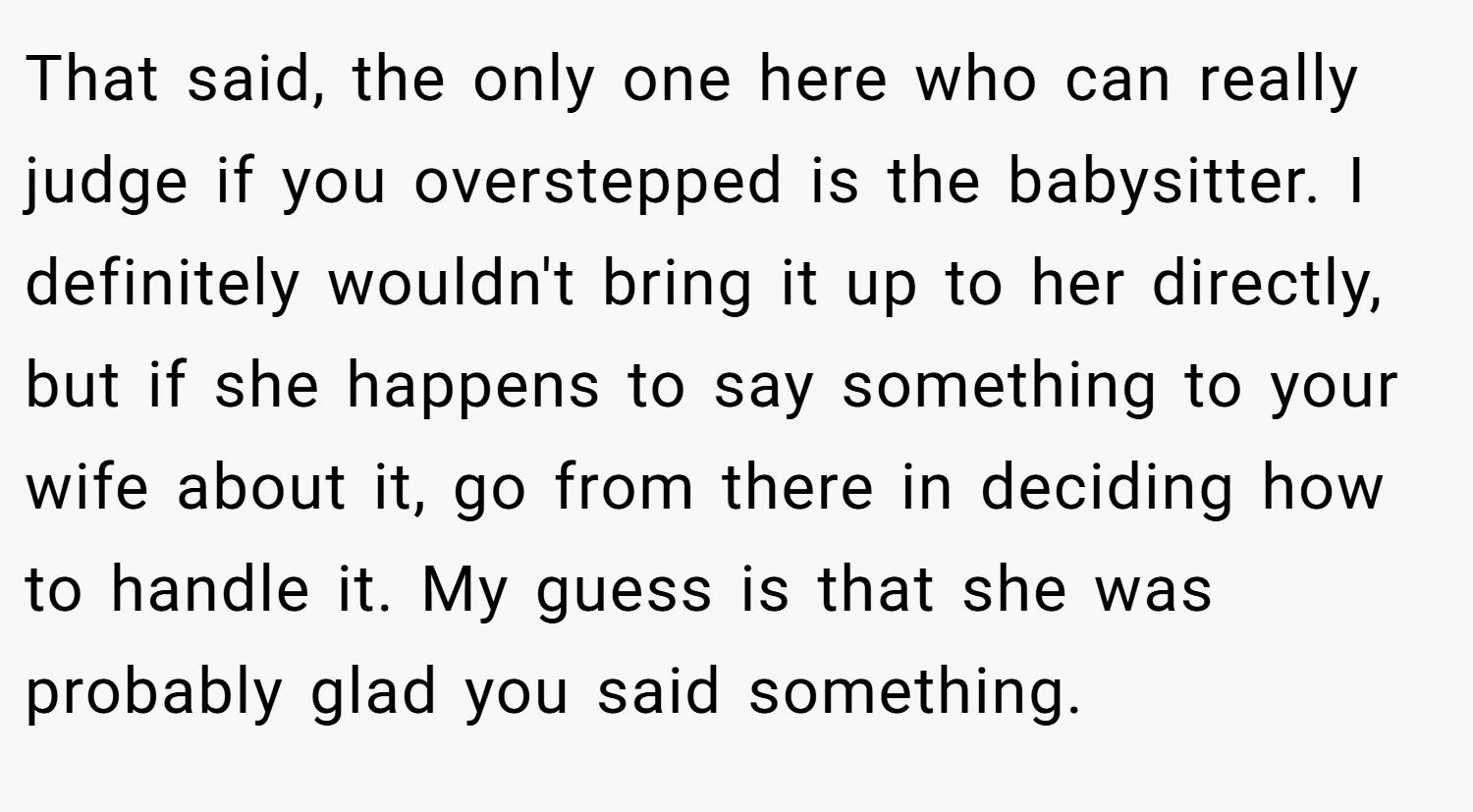 That said, the only one here who can really judge if you overstepped is the babysitter. I definitely wouldn't bring it up to her directly, but if she happens to say something to your wife about it, go from there in deciding how to handle it. My guess is that she was probably glad you said something.