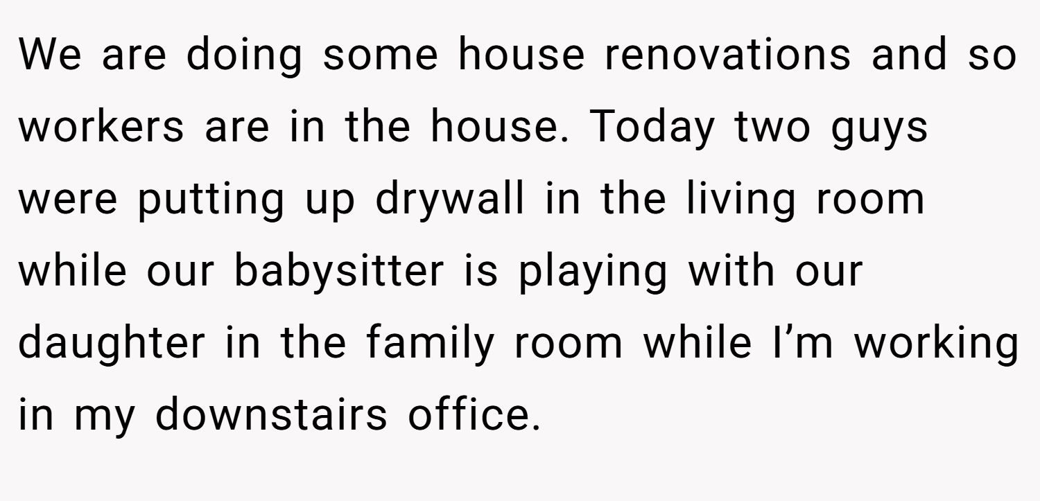 We are doing some house renovations and so workers are in the house. Today two guys were putting up drywall in the living room while our babysitter is playing with our daughter in the family room while I’m working in my downstairs office.