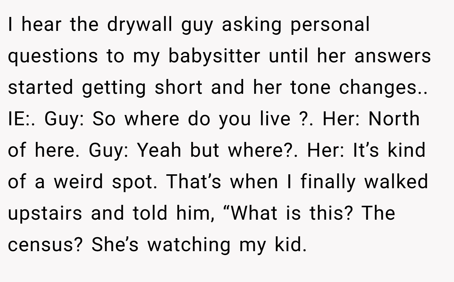 I hear the drywall guy asking personal questions to my babysitter until her answers started getting short and her tone changes.. IE:. Guy: So where do you live ?. Her: North of here. Guy: Yeah but where?. Her: It’s kind of a weird spot. That’s when I finally walked upstairs and told him, “What is this? The census? She’s watching my kid.