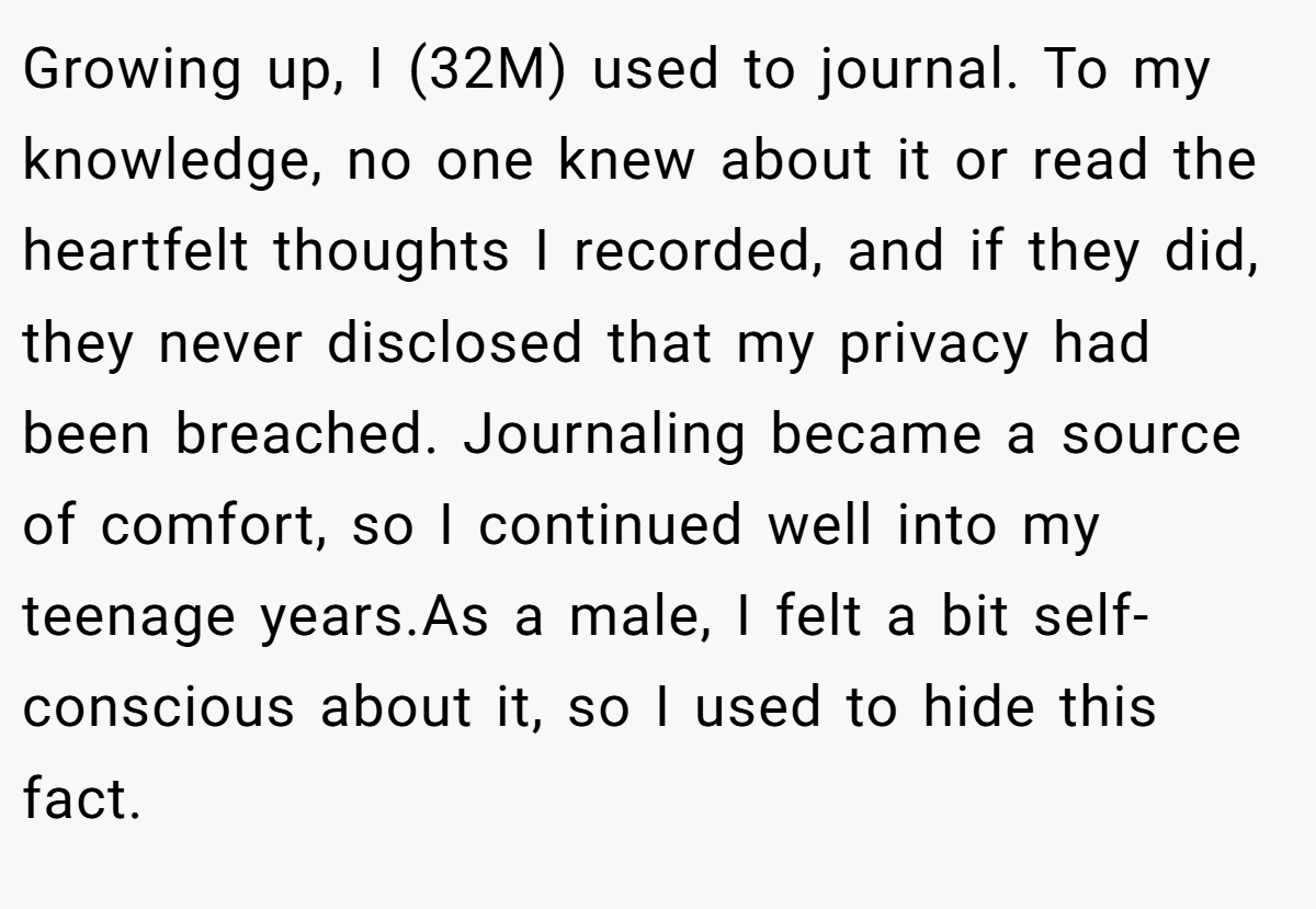 Growing up, I (32M) used to journal. To my knowledge, no one knew about it or read the heartfelt thoughts I recorded, and if they did, they never disclosed that my privacy had been breached. Journaling became a source of comfort, so I continued well into my teenage years.As a male, I felt a bit self-conscious about it, so I used to hide this fact.