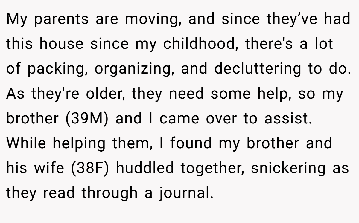 My parents are moving, and since they’ve had this house since my childhood, there's a lot of packing, organizing, and decluttering to do. As they're older, they need some help, so my brother (39M) and I came over to assist. While helping them, I found my brother and his wife (38F) huddled together, snickering as they read through a journal.