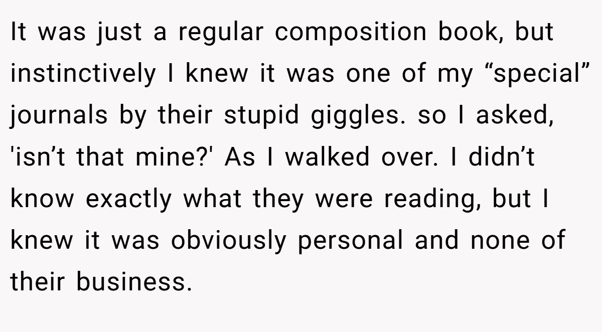 It was just a regular composition book, but instinctively I knew it was one of my “special” journals by their stupid giggles. so I asked, 'isn’t that mine?' As I walked over. I didn’t know exactly what they were reading, but I knew it was obviously personal and none of their business.