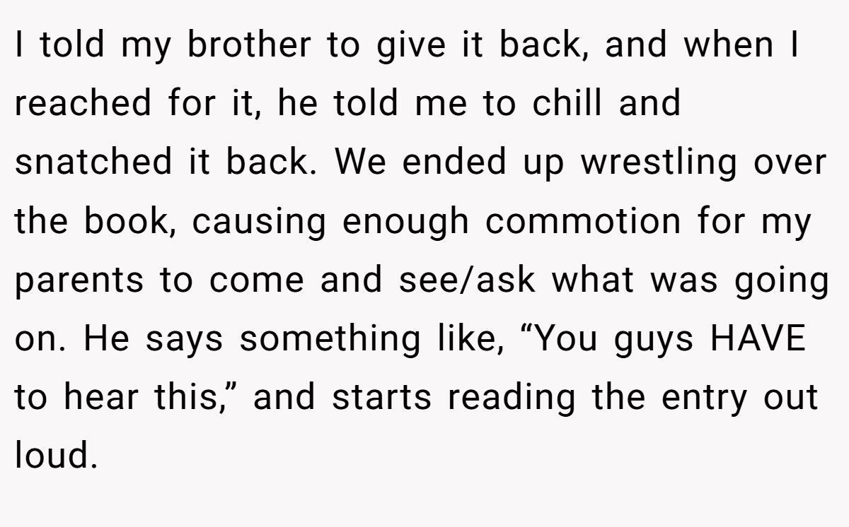 I told my brother to give it back, and when I reached for it, he told me to chill and snatched it back. We ended up wrestling over the book, causing enough commotion for my parents to come and see/ask what was going on. He says something like, “You guys HAVE to hear this,” and starts reading the entry out loud.