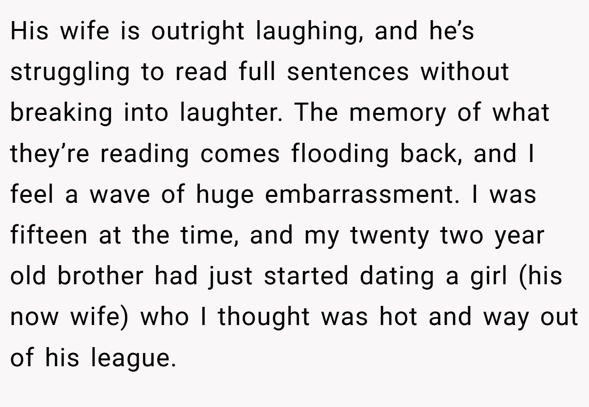 His wife is outright laughing, and he’s struggling to read full sentences without breaking into laughter. The memory of what they’re reading comes flooding back, and I feel a wave of huge embarrassment. I was fifteen at the time, and my twenty two year old brother had just started dating a girl (his now wife) who I thought was hot and way out of his league.