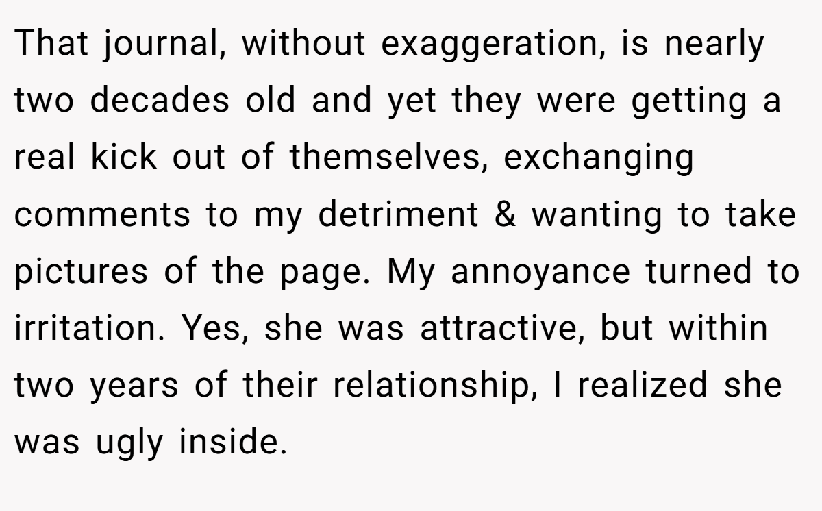 That journal, without exaggeration, is nearly two decades old and yet they were getting a real kick out of themselves, exchanging comments to my detriment & wanting to take pictures of the page. My annoyance turned to irritation. Yes, she was attractive, but within two years of their relationship, I realized she was ugly inside.