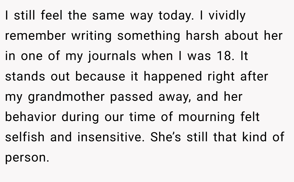I still feel the same way today. I vividly remember writing something harsh about her in one of my journals when I was 18. It stands out because it happened right after my grandmother passed away, and her behavior during our time of mourning felt selfish and insensitive. She’s still that kind of person.