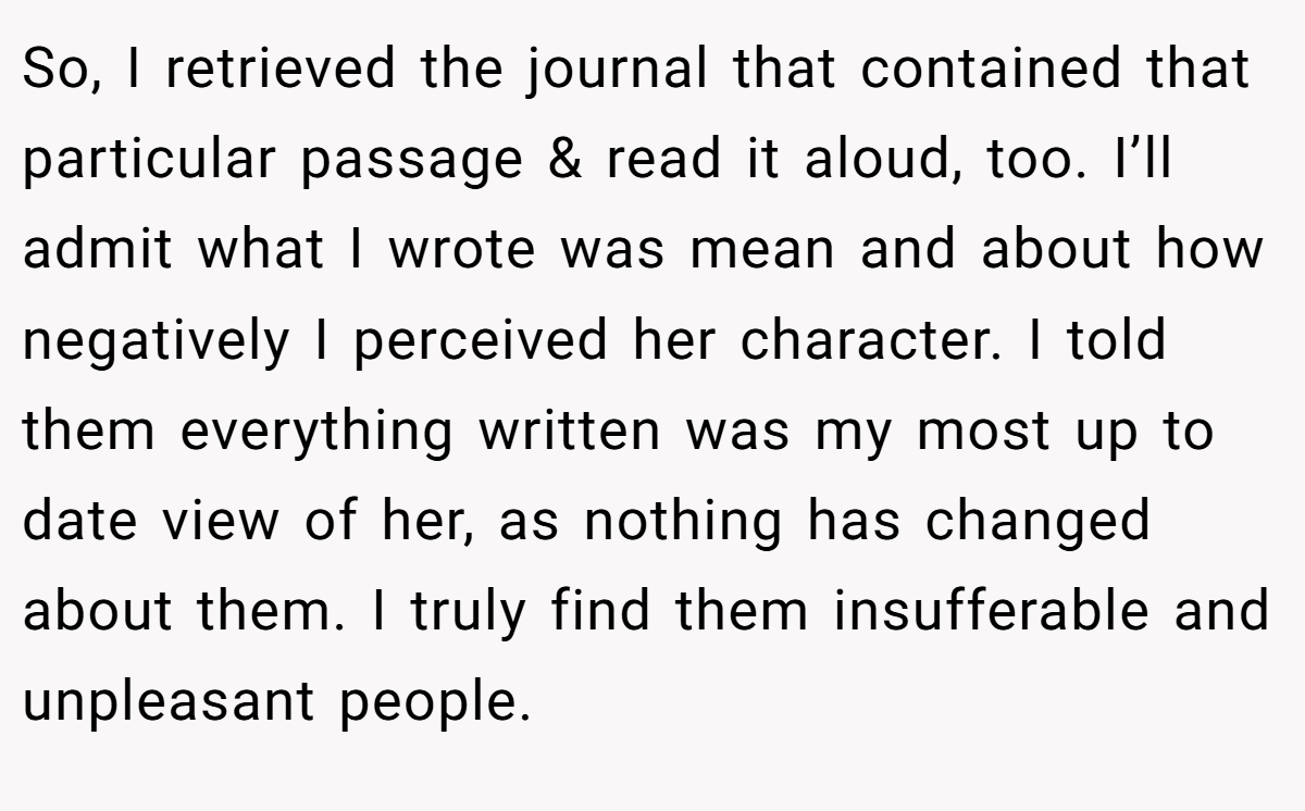 So, I retrieved the journal that contained that particular passage & read it aloud, too. I’ll admit what I wrote was mean and about how negatively I perceived her character. I told them everything written was my most up to date view of her, as nothing has changed about them. I truly find them insufferable and unpleasant people.