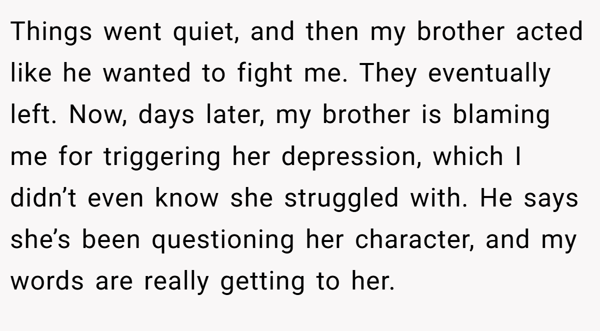 Things went quiet, and then my brother acted like he wanted to fight me. They eventually left. Now, days later, my brother is blaming me for triggering her depression, which I didn’t even know she struggled with. He says she’s been questioning her character, and my words are really getting to her.