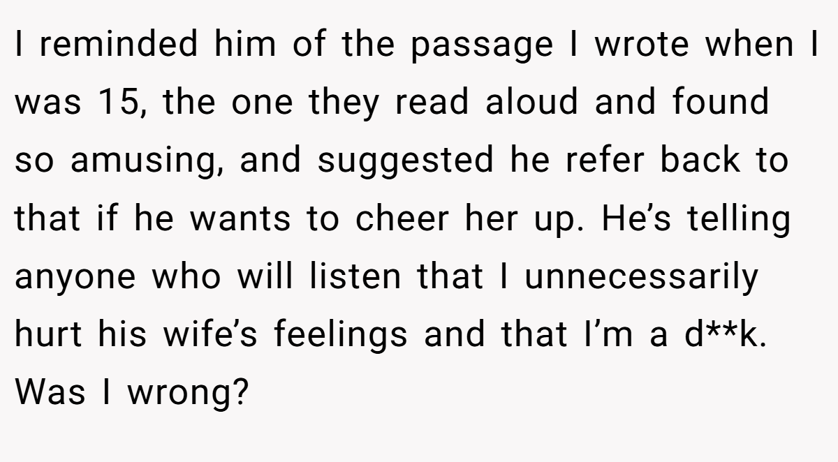 I reminded him of the passage I wrote when I was 15, the one they read aloud and found so amusing, and suggested he refer back to that if he wants to cheer her up. He’s telling anyone who will listen that I unnecessarily hurt his wife’s feelings and that I’m a d**k. Was I wrong?