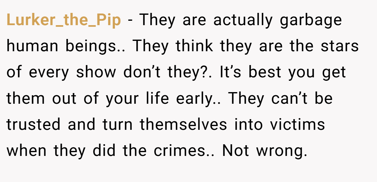 Lurker_the_Pip − They are actually garbage human beings.. They think they are the stars of every show don’t they?. It’s best you get them out of your life early.. They can’t be trusted and turn themselves into victims when they did the crimes.. Not wrong.