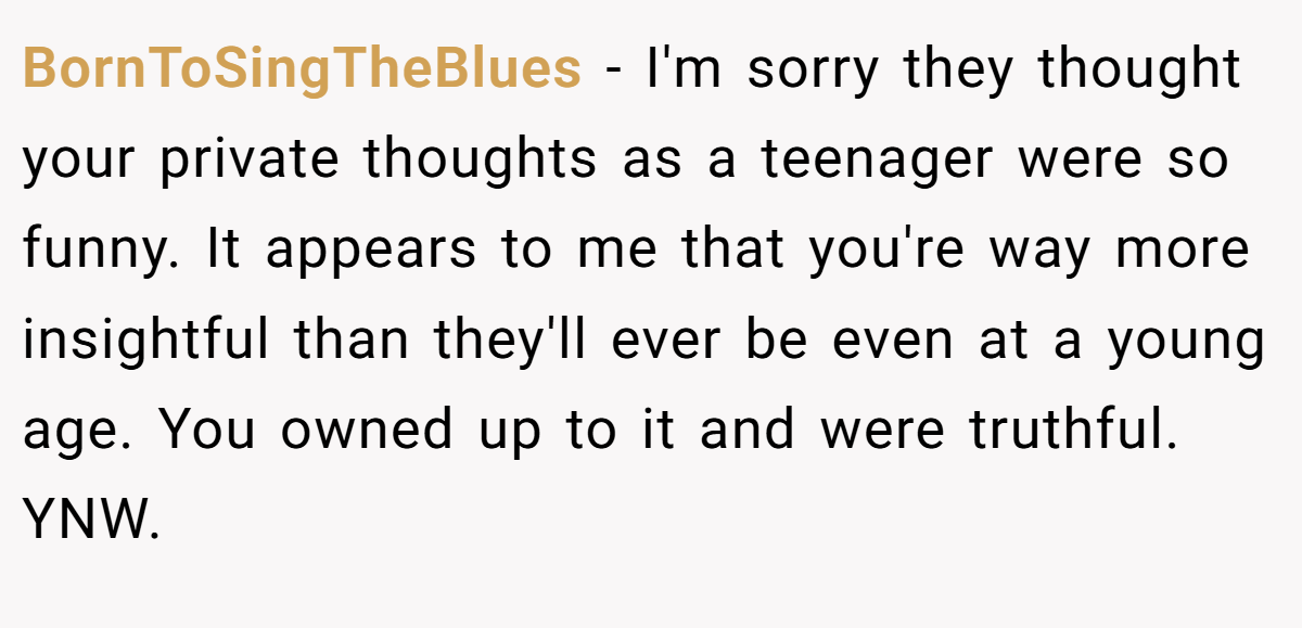 BornToSingTheBlues − I'm sorry they thought your private thoughts as a teenager were so funny. It appears to me that you're way more insightful than they'll ever be even at a young age. You owned up to it and were truthful. YNW.