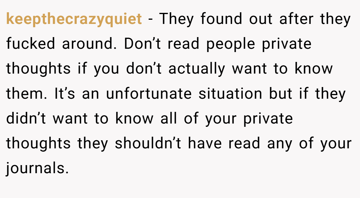 keepthecrazyquiet − They found out after they fucked around. Don’t read people private thoughts if you don’t actually want to know them. It’s an unfortunate situation but if they didn’t want to know all of your private thoughts they shouldn’t have read any of your journals.