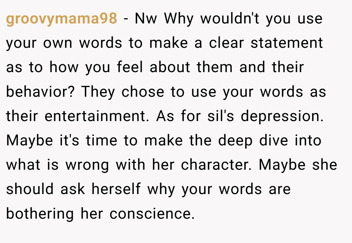 groovymama98 − Nw Why wouldn't you use your own words to make a clear statement as to how you feel about them and their behavior? They chose to use your words as their entertainment. As for sil's depression. Maybe it's time to make the deep dive into what is wrong with her character. Maybe she should ask herself why your words are bothering her conscience.