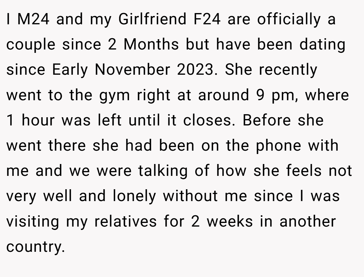 I M24 and my Girlfriend F24 are officially a couple since 2 Months but have been dating since Early November 2023. She recently went to the gym right at around 9 pm, where 1 hour was left until it closes. Before she went there she had been on the phone with me and we were talking of how she feels not very well and lonely without me since I was visiting my relatives for 2 weeks in another country.