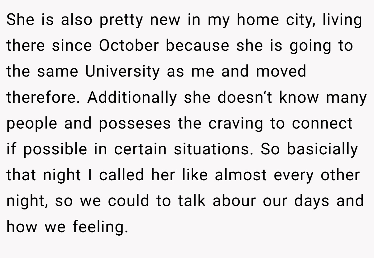 She is also pretty new in my home city, living there since October because she is going to the same University as me and moved therefore. Additionally she doesn‘t know many people and posseses the craving to connect if possible in certain situations. So basicially that night I called her like almost every other night, so we could to talk abour our days and how we feeling.
