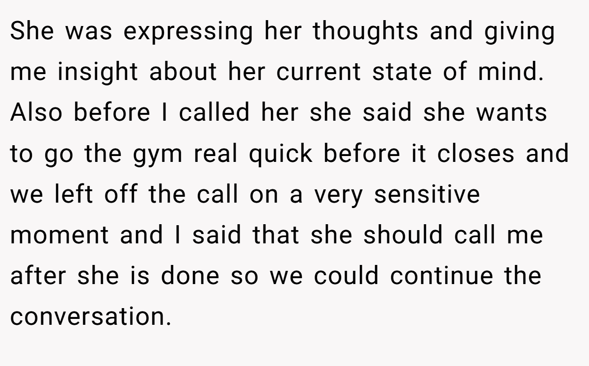 She was expressing her thoughts and giving me insight about her current state of mind. Also before I called her she said she wants to go the gym real quick before it closes and we left off the call on a very sensitive moment and I said that she should call me after she is done so we could continue the conversation.
