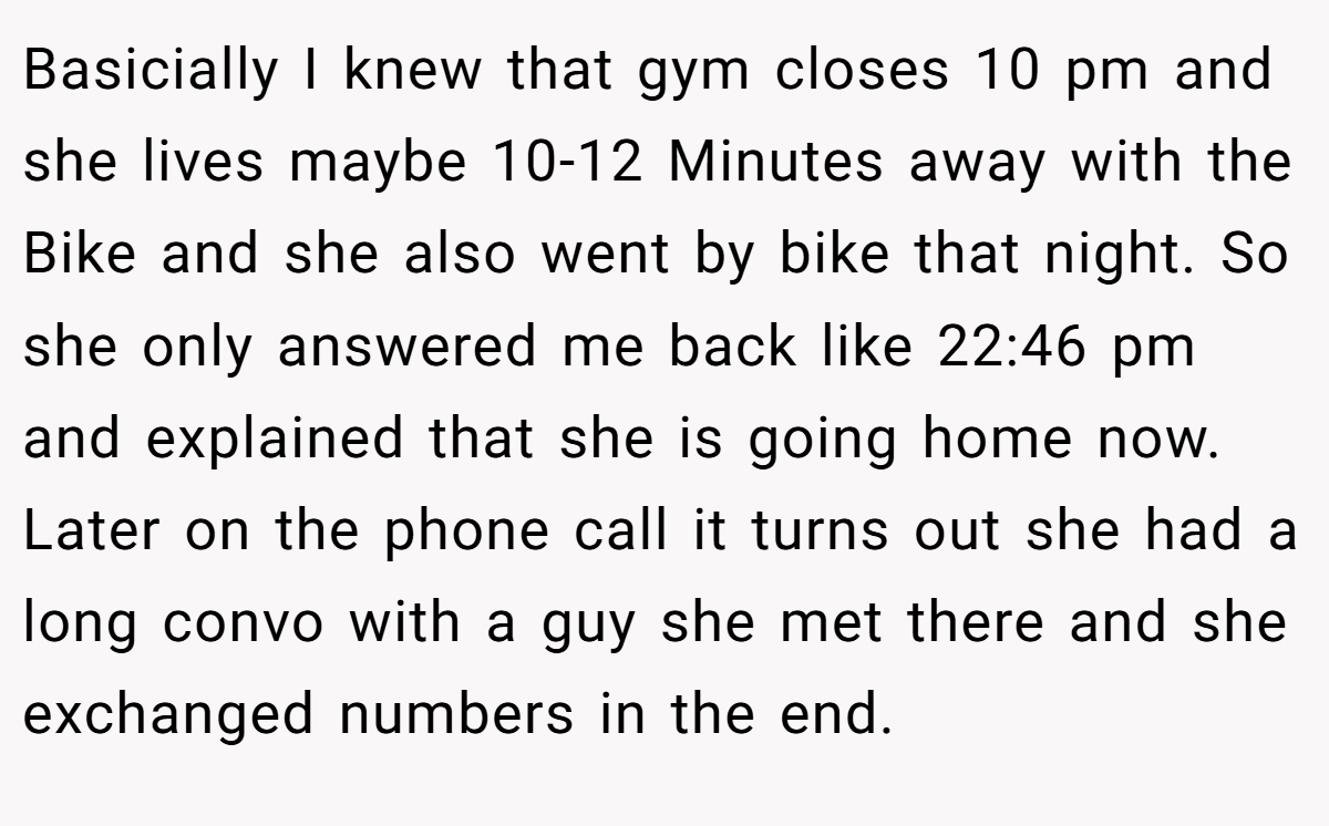 Basicially I knew that gym closes 10 pm and she lives maybe 10-12 Minutes away with the Bike and she also went by bike that night. So she only answered me back like 22:46 pm and explained that she is going home now. Later on the phone call it turns out she had a long convo with a guy she met there and she exchanged numbers in the end.