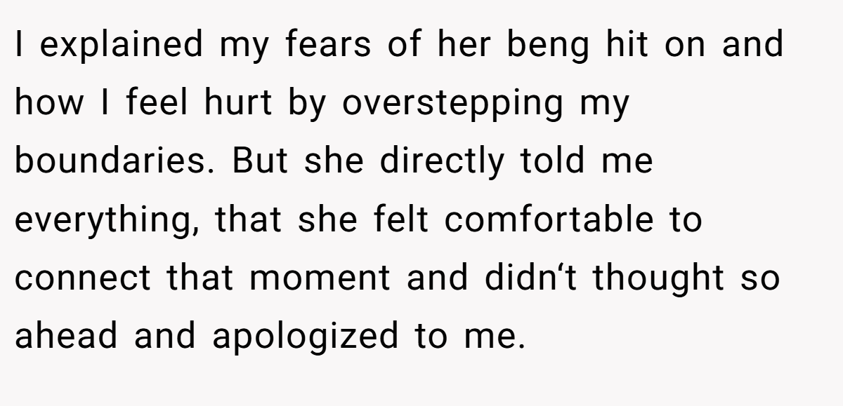 I explained my fears of her beng hit on and how I feel hurt by overstepping my boundaries. But she directly told me everything, that she felt comfortable to connect that moment and didn‘t thought so ahead and apologized to me.