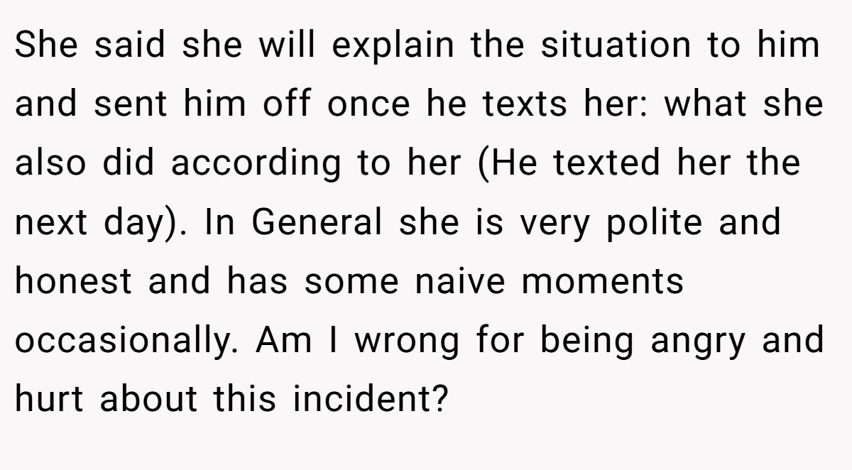 She said she will explain the situation to him and sent him off once he texts her: what she also did according to her (He texted her the next day). In General she is very polite and honest and has some naive moments occasionally. Am I wrong for being angry and hurt about this incident?