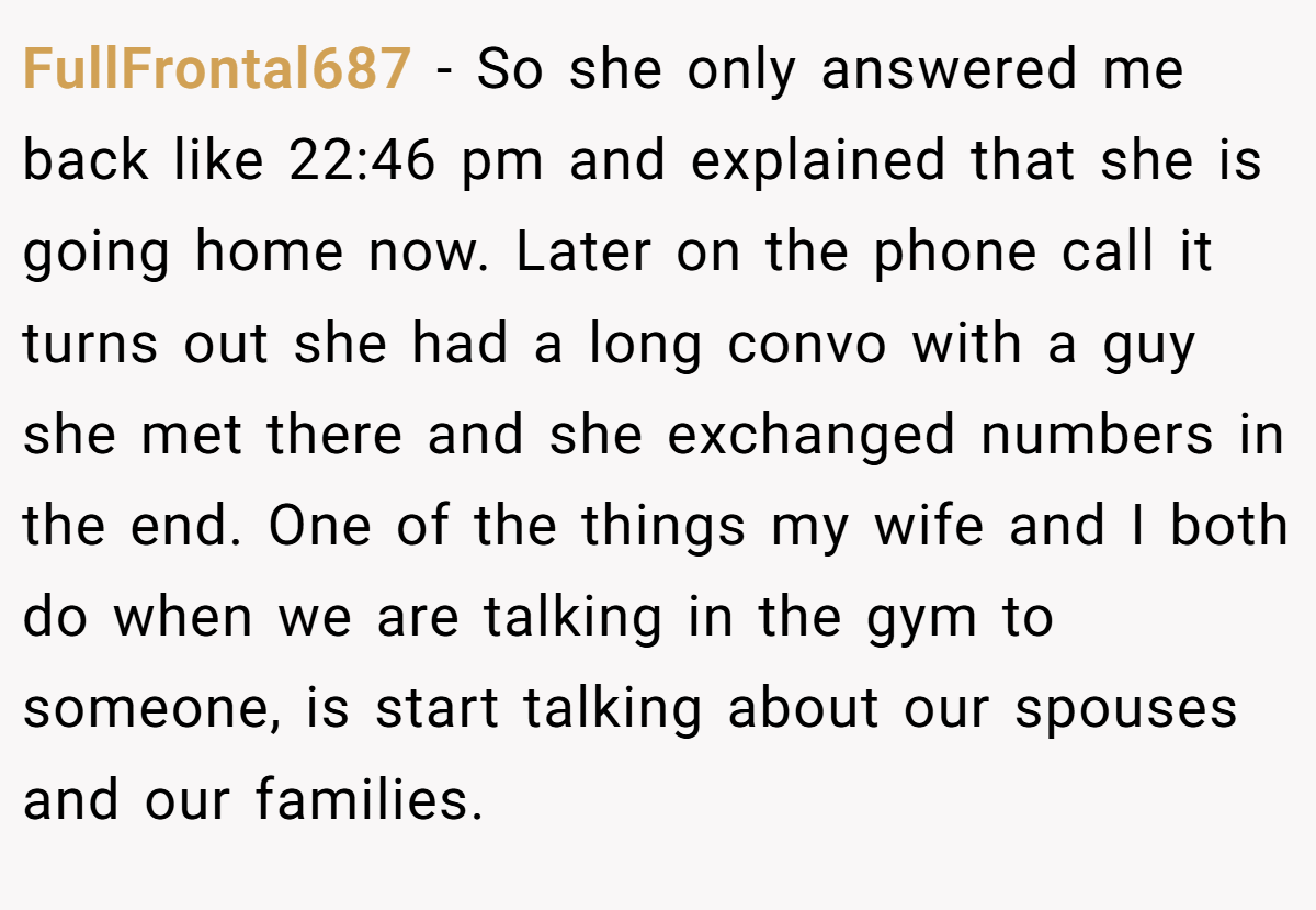 FullFrontal687 − So she only answered me back like 22:46 pm and explained that she is going home now. Later on the phone call it turns out she had a long convo with a guy she met there and she exchanged numbers in the end. One of the things my wife and I both do when we are talking in the gym to someone, is start talking about our spouses and our families.