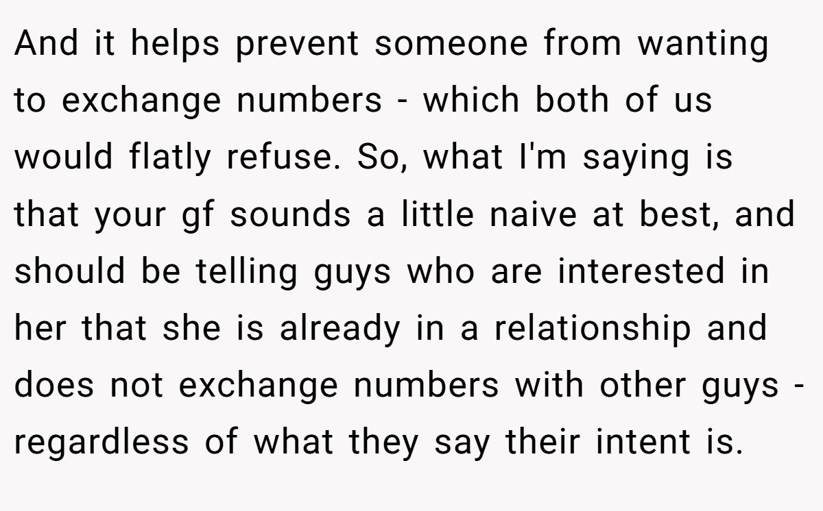 And it helps prevent someone from wanting to exchange numbers - which both of us would flatly refuse. So, what I'm saying is that your gf sounds a little naive at best, and should be telling guys who are interested in her that she is already in a relationship and does not exchange numbers with other guys - regardless of what they say their intent is.