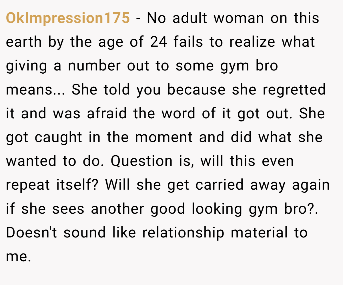 OkImpression175 − No adult woman on this earth by the age of 24 fails to realize what giving a number out to some gym bro means... She told you because she regretted it and was afraid the word of it got out. She got caught in the moment and did what she wanted to do. Question is, will this even repeat itself? Will she get carried away again if she sees another good looking gym bro?. Doesn't sound like relationship material to me.