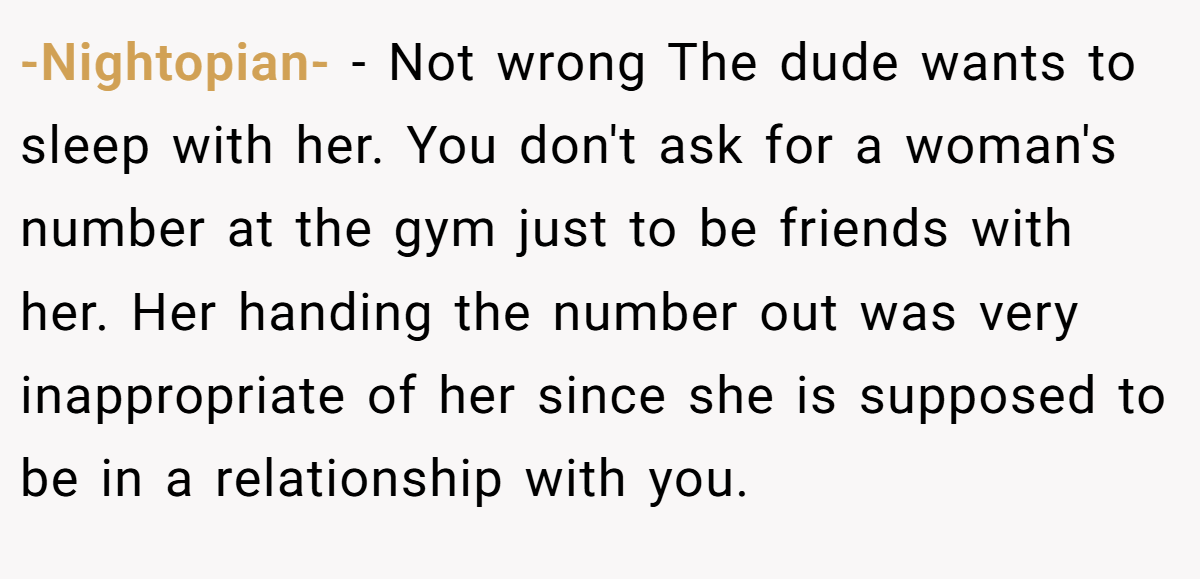 -Nightopian- − Not wrong The dude wants to sleep with her. You don't ask for a woman's number at the gym just to be friends with her. Her handing the number out was very inappropriate of her since she is supposed to be in a relationship with you.