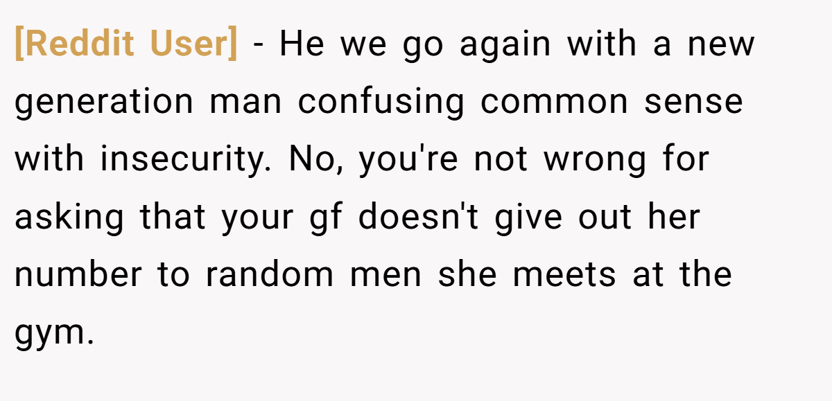[Reddit User] − He we go again with a new generation man confusing common sense with insecurity. No, you're not wrong for asking that your gf doesn't give out her number to random men she meets at the gym.