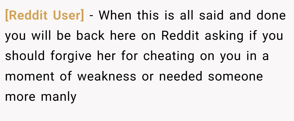 [Reddit User] − When this is all said and done you will be back here on Reddit asking if you should forgive her for cheating on you in a moment of weakness or needed someone more manly
