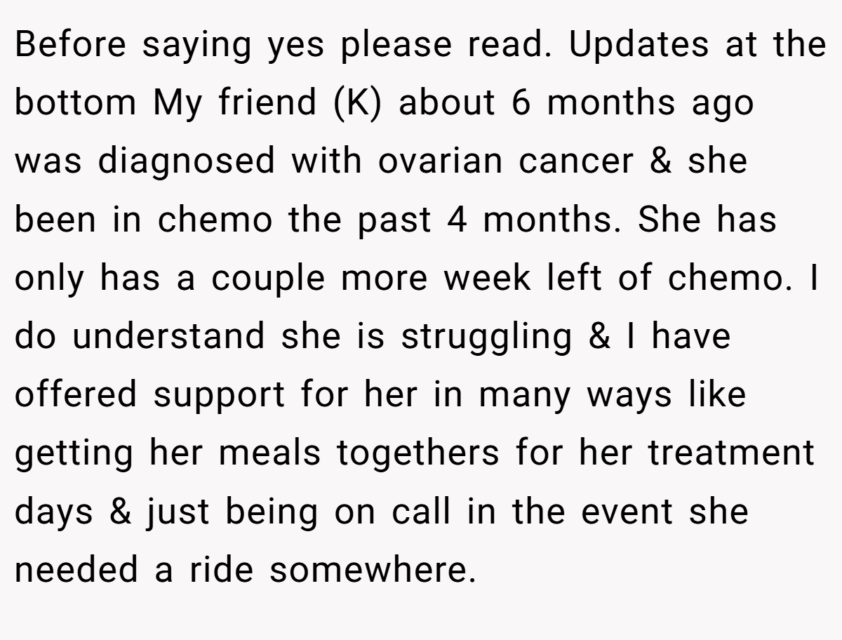 Before saying yes please read. Updates at the bottom My friend (K) about 6 months ago was diagnosed with ovarian cancer & she been in chemo the past 4 months. She has only has a couple more week left of chemo. I do understand she is struggling & I have offered support for her in many ways like getting her meals togethers for her treatment days & just being on call in the event she needed a ride somewhere.