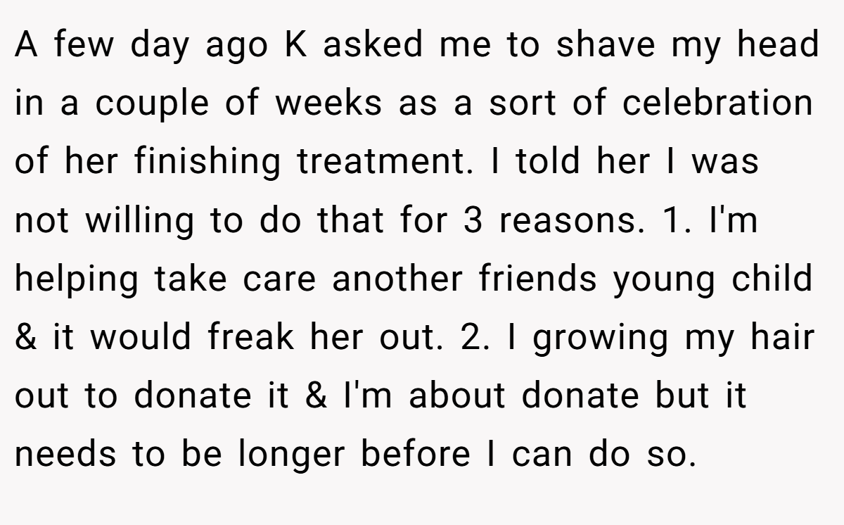 A few day ago K asked me to shave my head in a couple of weeks as a sort of celebration of her finishing treatment. I told her I was not willing to do that for 3 reasons. 1. I'm helping take care another friends young child & it would freak her out. 2. I growing my hair out to donate it & I'm about donate but it needs to be longer before I can do so.