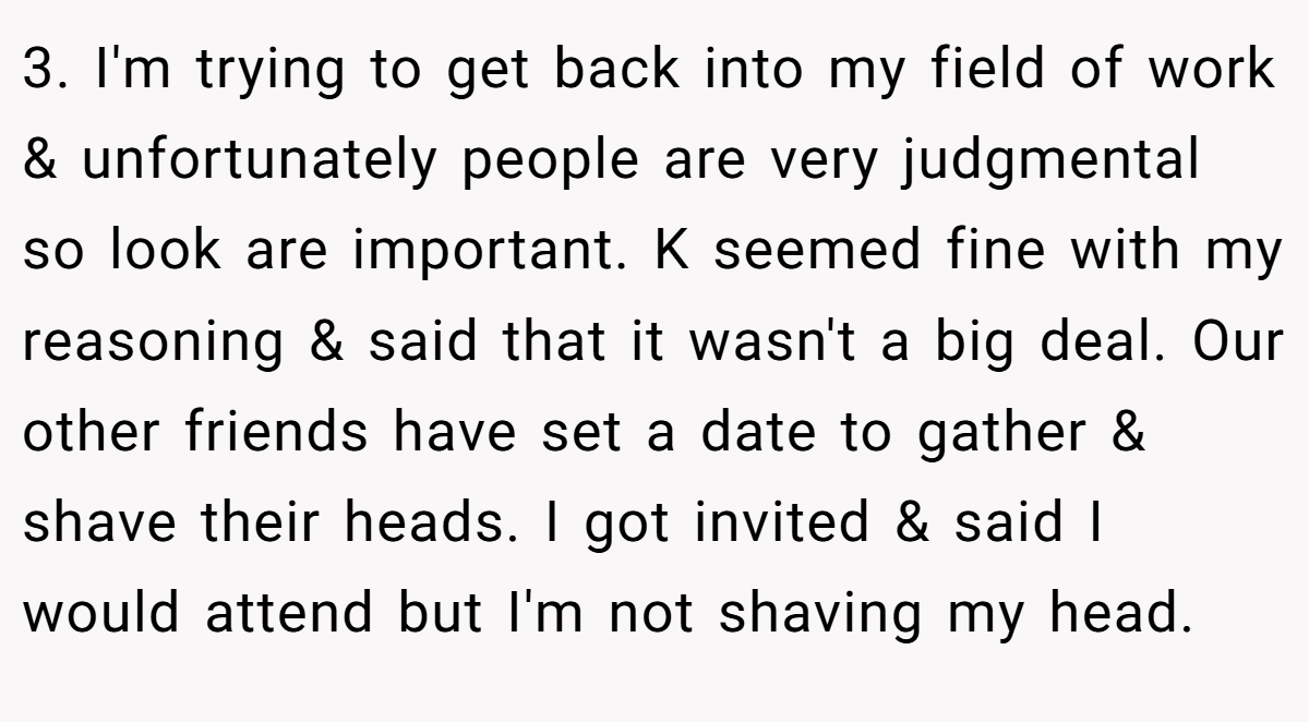 3. I'm trying to get back into my field of work & unfortunately people are very judgmental so look are important. K seemed fine with my reasoning & said that it wasn't a big deal. Our other friends have set a date to gather & shave their heads. I got invited & said I would attend but I'm not shaving my head.