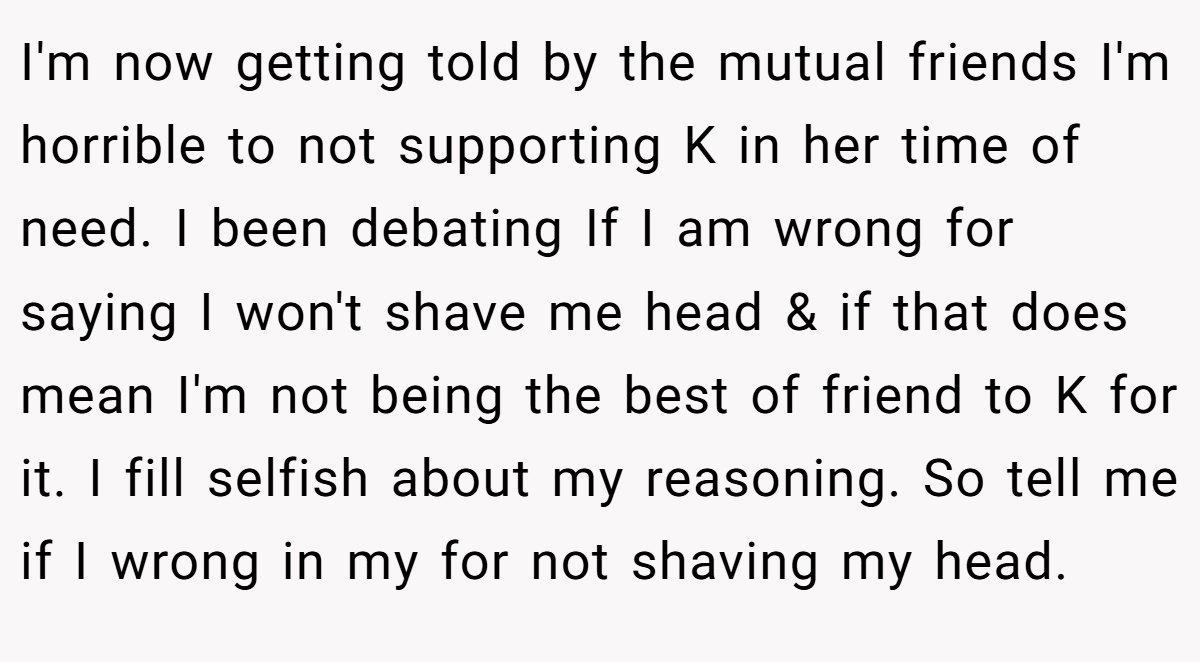 I'm now getting told by the mutual friends I'm horrible to not supporting K in her time of need. I been debating If I am wrong for saying I won't shave me head & if that does mean I'm not being the best of friend to K for it. I fill selfish about my reasoning. So tell me if I wrong in my for not shaving my head.