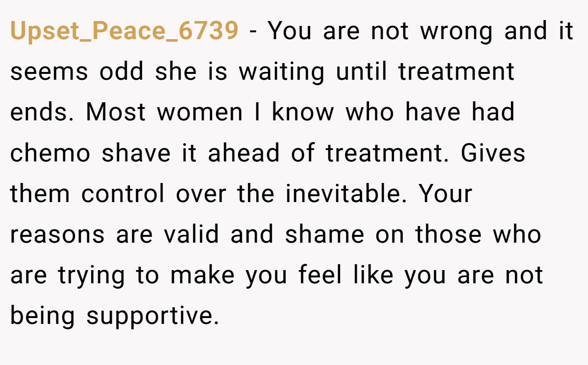 Upset_Peace_6739 − You are not wrong and it seems odd she is waiting until treatment ends. Most women I know who have had chemo shave it ahead of treatment. Gives them control over the inevitable. Your reasons are valid and shame on those who are trying to make you feel like you are not being supportive.