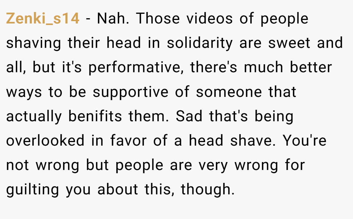 Zenki_s14 − Nah. Those videos of people shaving their head in solidarity are sweet and all, but it's performative, there's much better ways to be supportive of someone that actually benifits them. Sad that's being overlooked in favor of a head shave. You're not wrong but people are very wrong for guilting you about this, though.
