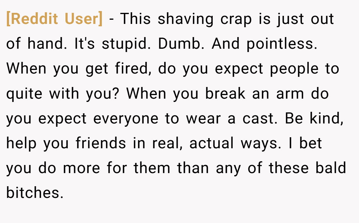 [Reddit User] − This shaving crap is just out of hand. It's stupid. Dumb. And pointless. When you get fired, do you expect people to quite with you? When you break an arm do you expect everyone to wear a cast. Be kind, help you friends in real, actual ways. I bet you do more for them than any of these bald bitches.