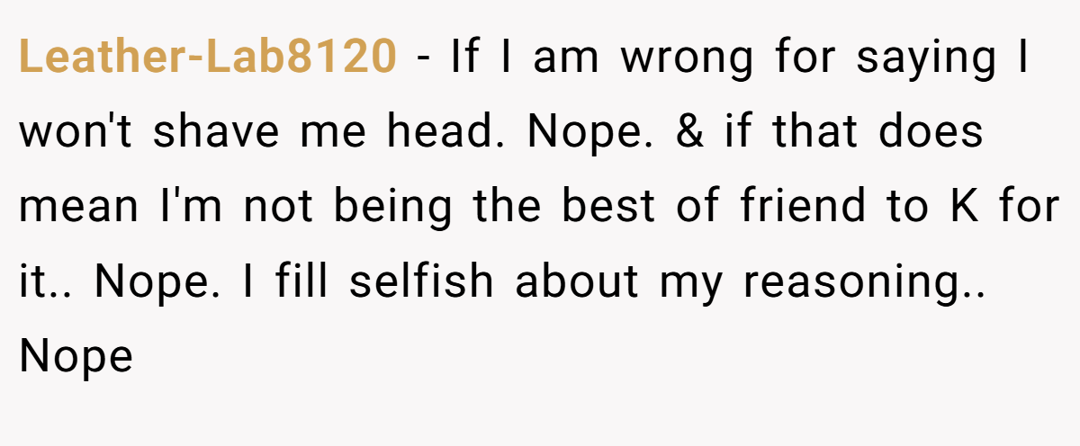 Leather-Lab8120 − If I am wrong for saying I won't shave me head. Nope. & if that does mean I'm not being the best of friend to K for it.. Nope. I fill selfish about my reasoning.. Nope