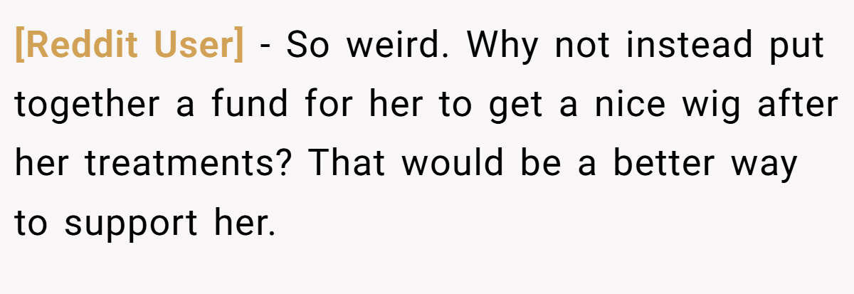 [Reddit User] − So weird. Why not instead put together a fund for her to get a nice wig after her treatments? That would be a better way to support her.