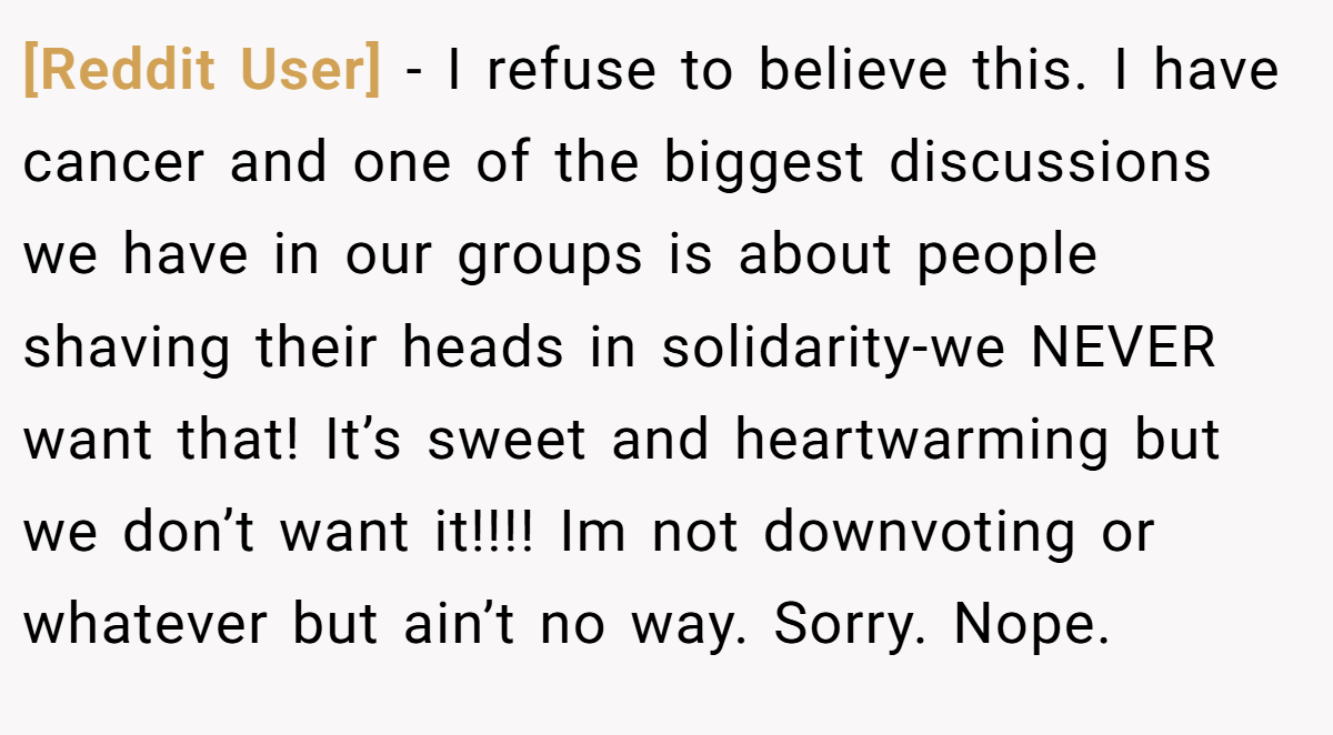 [Reddit User] − I refuse to believe this. I have cancer and one of the biggest discussions we have in our groups is about people shaving their heads in solidarity-we NEVER want that! It’s sweet and heartwarming but we don’t want it!!!! Im not downvoting or whatever but ain’t no way. Sorry. Nope.