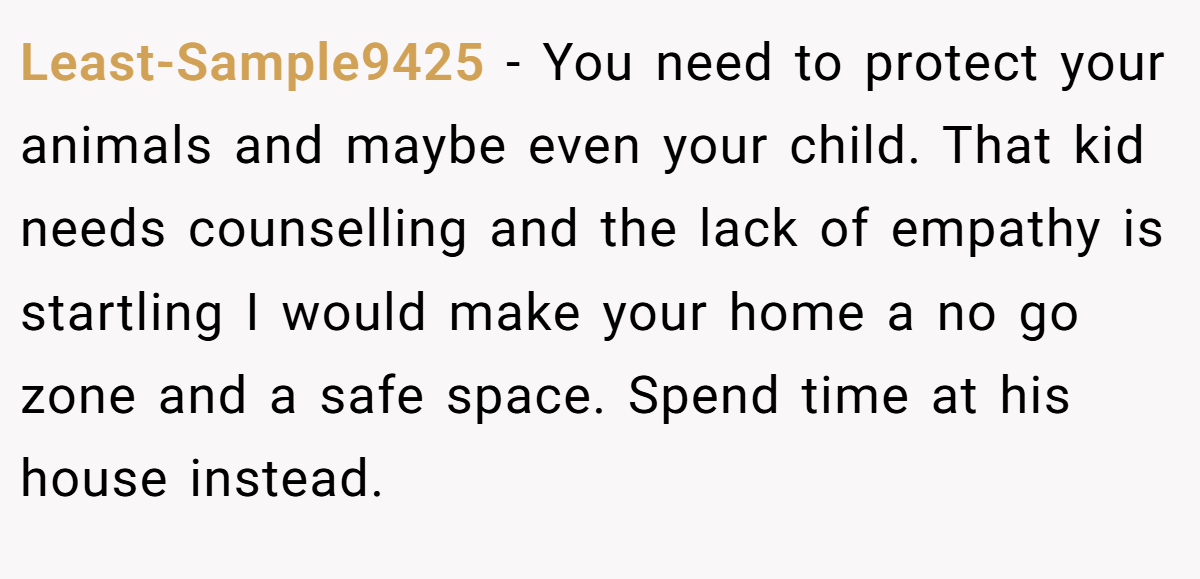 Least-Sample9425 − You need to protect your animals and maybe even your child. That kid needs counselling and the lack of empathy is startling I would make your home a no go zone and a safe space. Spend time at his house instead.