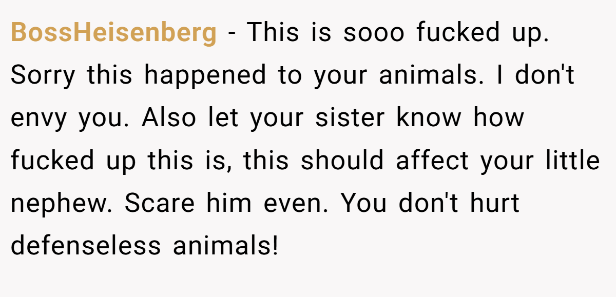 BossHeisenberg − This is sooo fucked up. Sorry this happened to your animals. I don't envy you. Also let your sister know how fucked up this is, this should affect your little nephew. Scare him even. You don't hurt defenseless animals!