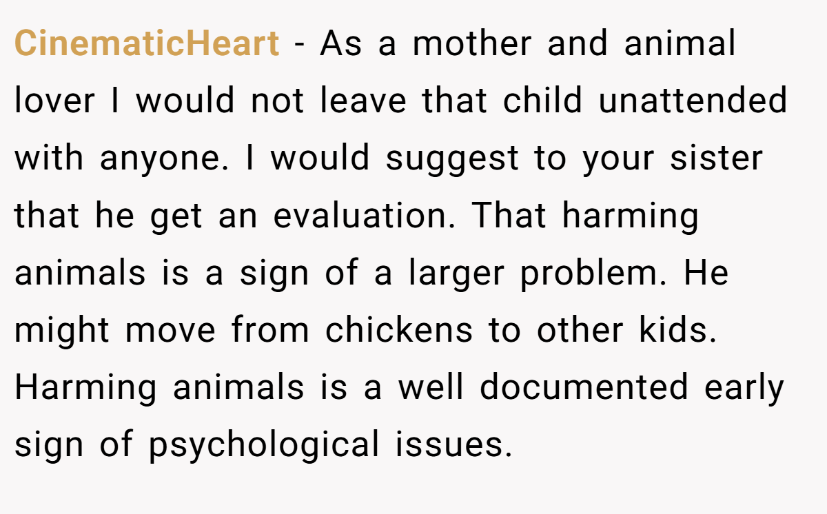 CinematicHeart − As a mother and animal lover I would not leave that child unattended with anyone. I would suggest to your sister that he get an evaluation. That harming animals is a sign of a larger problem. He might move from chickens to other kids. Harming animals is a well documented early sign of psychological issues.