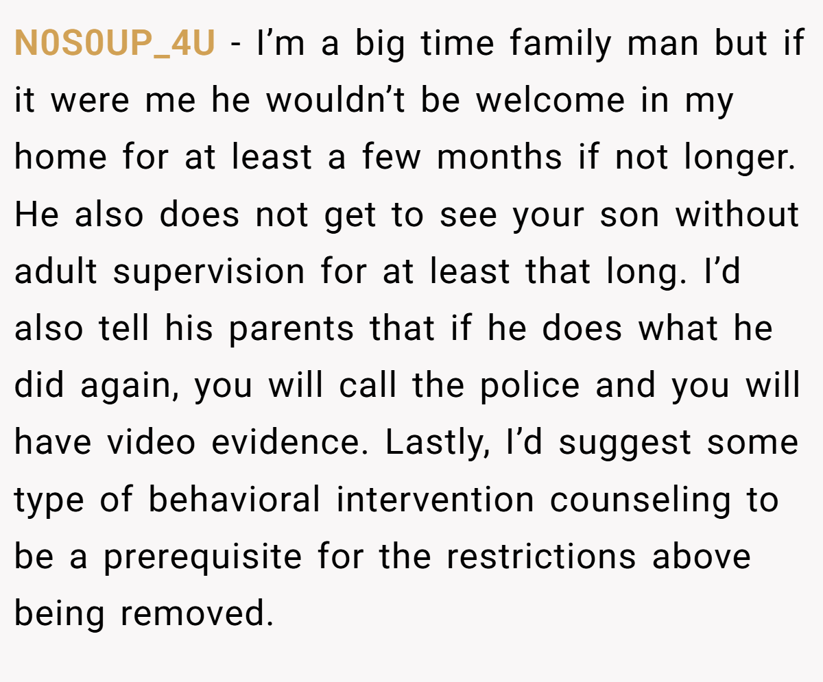 N0S0UP_4U − I’m a big time family man but if it were me he wouldn’t be welcome in my home for at least a few months if not longer. He also does not get to see your son without adult supervision for at least that long. I’d also tell his parents that if he does what he did again, you will call the police and you will have video evidence. Lastly, I’d suggest some type of behavioral intervention counseling to be a prerequisite for the restrictions above being removed.