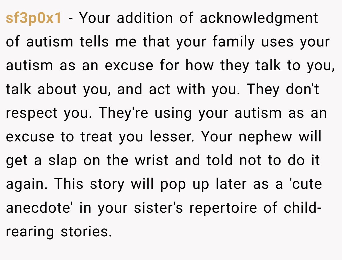 sf3p0x1 − Your addition of acknowledgment of autism tells me that your family uses your autism as an excuse for how they talk to you, talk about you, and act with you. They don't respect you. They're using your autism as an excuse to treat you lesser. Your nephew will get a slap on the wrist and told not to do it again. This story will pop up later as a 'cute anecdote' in your sister's repertoire of child-rearing stories.