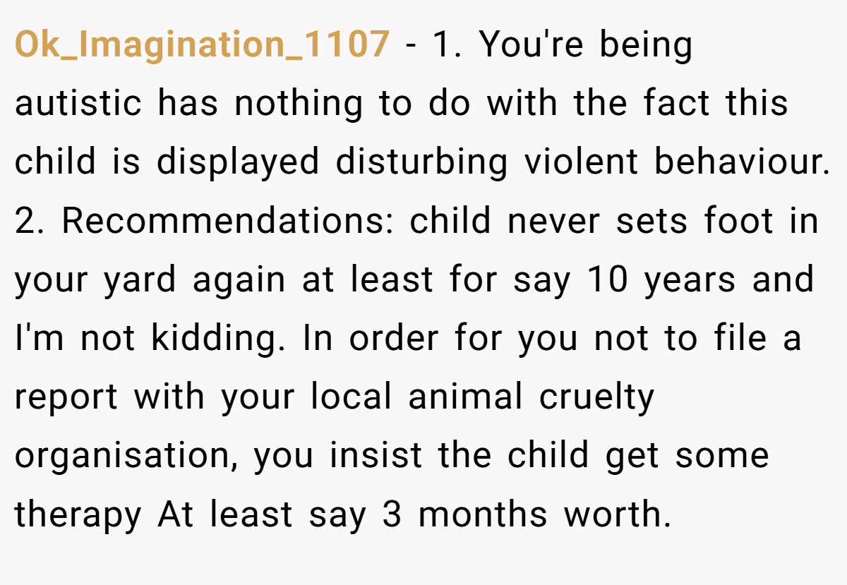 Ok_Imagination_1107 − 1. You're being autistic has nothing to do with the fact this child is displayed disturbing violent behaviour. 2. Recommendations: child never sets foot in your yard again at least for say 10 years and I'm not kidding. In order for you not to file a report with your local animal cruelty organisation, you insist the child get some therapy At least say 3 months worth.