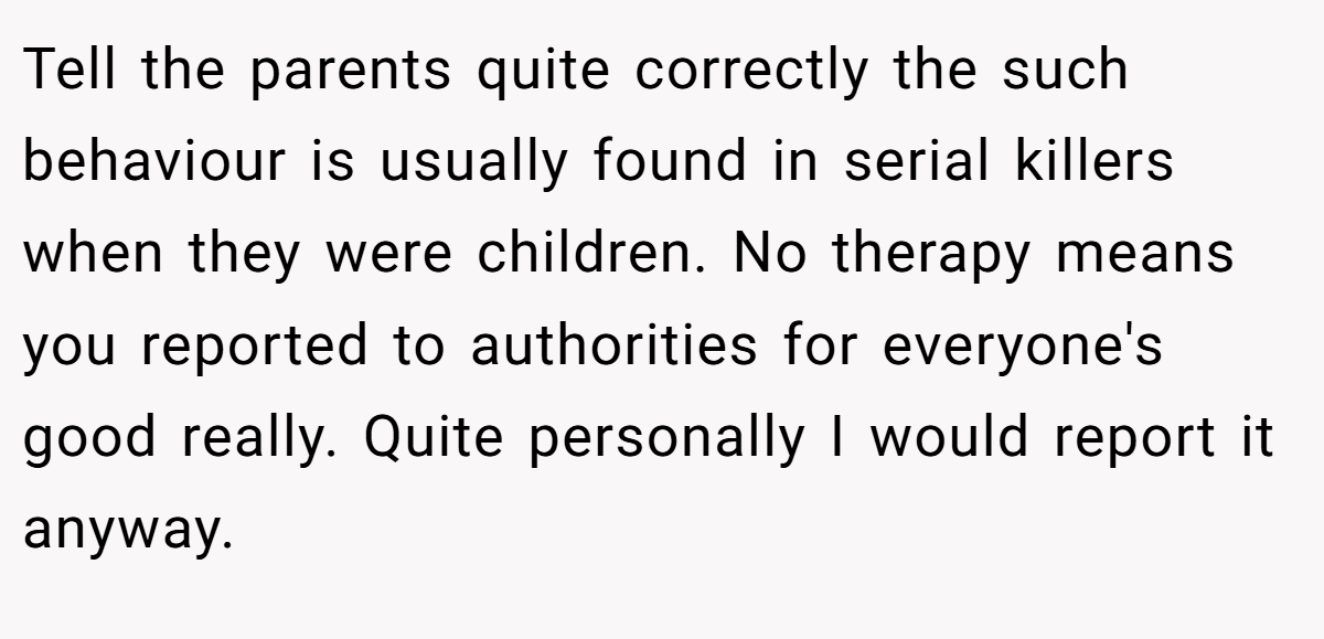 Tell the parents quite correctly the such behaviour is usually found in serial killers when they were children. No therapy means you reported to authorities for everyone's good really. Quite personally I would report it anyway.