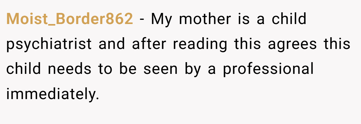 Moist_Border862 − My mother is a child psychiatrist and after reading this agrees this child needs to be seen by a professional immediately.